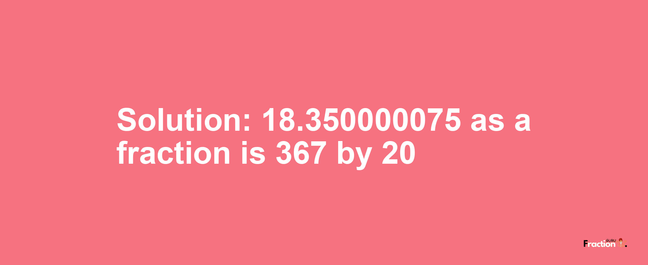 Solution:18.350000075 as a fraction is 367/20